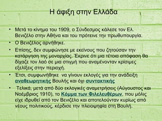 Η άφιξη στην Ελλάδα
• Μετά το κίνημα του 1909, ο Σύνδεσμος κάλεσε τον Ελ.
Βενιζέλο στην Αθήνα και του πρότεινε την πρωθυπουργία.
• Ο Βενιζέλος αρνήθηκε.
• Επίσης, δεν συμφώνησε με εκείνους που ζητούσαν την
κατάργηση της μοναρχίας. Έκρινε ότι μια τέτοια απόφαση θα
δίχαζε τον λαό σε μια στιγμή που αναμένονταν κρίσιμες
εξελίξεις στην περιοχή.
• Έτσι, συμφωνήθηκε να γίνουν εκλογές για την ανάδειξη
αναθεωρητικής Βουλής και όχι συντακτικής
• Τελικά, μετά από δύο εκλογικές αναμετρήσεις (Αύγουστος και
Νοέμβριος 1910), το Κόμμα των Φιλελευθέρων, που μόλις
είχε ιδρυθεί από τον Βενιζέλο και αποτελούνταν κυρίως από
νέους πολιτικούς, κέρδισε την πλειοψηφία στη Βουλή.
 