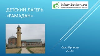 ДЕТСКИЙ ЛАГЕРЬ
«РАМАДАН»
Село Иргаклы
2015г.
 