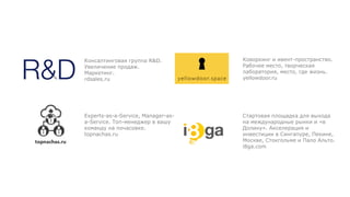 Консалтинговая группа R&D.
Увеличение продаж.
Маркетинг.
rdsales.ru
Experts-as-a-Service, Manager-as-
a-Service. Топ-менеджер в вашу
команду на почасовке.
topnachas.ru
Стартовая площадка для выхода
на международные рынки и «в
Долину». Акселерация и
инвестиции в Сингапуре, Пекине,
Москве, Стокгольме и Пало Альто.
i8ga.com
Коворкинг и ивент-пространство.
Рабочее место, творческая
лаборатория, место, где жизнь.
yellowdoor.ru
 