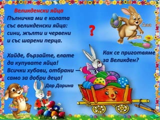Великденски яйца
Пълничка ми е колата
със великденски яйца:
сини, жълти и червени
и със шарени перца.
Хайде, бързайте, елате
да купувате яйца!
Всички хубави, отбрани —
само за добри деца!
Дар Дарина
Как се приготвяме
за Великден?
 