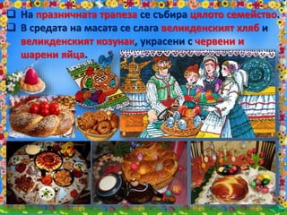  На празничната трапеза се събира цялото семейство.
 В средата на масата се слага великденският хляб и
великденският козунак, украсени с червени и
шарени яйца.
 