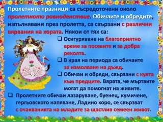 са съсредоточени около
пролетното равноденствие. ,
изпълнявани през пролетта, са свързани с различни
вярвания на хората. Някои от тях са:
 Осигуряване на благоприятно
време за посевите и за добра
реколта.
 В края на периода са обичаите
за измолване на дъжд.
 Обичаи и обреди, свързани с култа
към предците. Вярата, че мъртвите
могат да помогнат на живите.
 Пролетните обичаи лазаруване, буенец, кумичене,
гергьовското напяване, Ладино хоро, се свързват
с очакванията на младите за щастлив семеен живот.
 