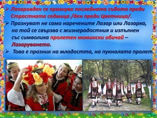  Лазаровден се празнува последната събота преди
Страстната седмица /ден преди Цветница/.
 Празнуват не само наречените Лазар или Лазарка,
но той се свързва с жизнерадостния и изпълнен
със символика пролетен момински обичай –
.
 Това е празник на младостта, на пукналата пролет.
 