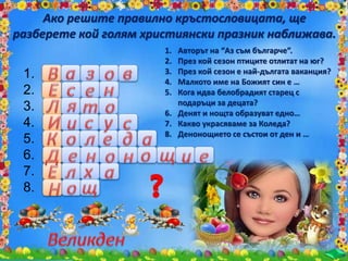 1.
2.
3.
4.
5.
6.
7.
8.
Ако решите правилно кръстословицата, ще
разберете кой голям християнски празник наближава.
1. Авторът на “Аз съм българче”.
2. През кой сезон птиците отлитат на юг?
3. През кой сезон е най-дългата ваканция?
4. Малкото име на Божият син е …
5. Кога идва белобрадият старец с
подаръци за децата?
6. Денят и нощта образуват едно…
7. Какво украсяваме за Коледа?
8. Денонощието се състои от ден и …
 