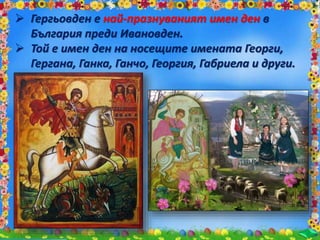  Гергьовден е най-празнуваният имен ден в
България преди Ивановден.
 Той е имен ден на носещите имената Георги,
Гергана, Ганка, Ганчо, Георгия, Габриела и други.
 