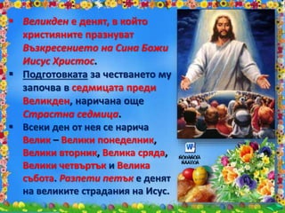 Великден е денят, в който
християните празнуват
Възкресението на Сина Божи
Иисус Христос.
 Подготовката за честването му
започва в седмицата преди
Великден, наричана още
Страстна седмица.
 Всеки ден от нея се нарича
Велик – Велики понеделник,
Велики вторник, Велика сряда,
Велики четвъртък и Велика
събота. Разпети петък е денят
на великите страдания на Исус.
 