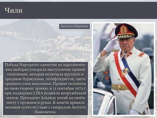 Победа Народного единства на парламентс-
ких выборах ускорила выступление правой
оппозиции, которая включала крупную и
среднюю буржуазию, латифундистов, часть
среднего слоя населения. Правые склонили
на свою сторону армию, и 11 сентября 1973 г.
при поддержке США подняли вооружённый
мятеж. Президент Альенде погиб на своём
посту с оружием в руках. К власти пришла
военная хунта во главе с генералом Аугусто
Пиночетом.
Чили
Аугусто Пиночет
 
