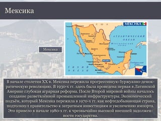 В начале столетия ХХ в. Мексика пережила прогрессивную буржуазно-демок-
ратическую революцию. В 1930-х гг. здесь была проведена первая в Латинской
Америке глубокая аграрная реформа. После Второй мировой войны началось
создание разветвлённой промышленной инфраструктуры. Экономический
подъём, который Мексика пережила в 1970-х гг. как нефтедобывающая страна,
подтолкнул правительство к затратным инвестициям и увеличению импорта.
Это привело в начале 1980-х гг. к чрезвычайно высокой внешней задолжен-
ности государства.
Мексика
Мексика
 