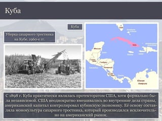 С 1898 г. Куба практически являлась протекторатом США, хотя формально бы-
ла независимой. США неоднократно вмешивались во внутренние дела страны,
американский капитал контролировал кубинскую экономику. Её основу состав-
ляла монокультура сахарного тростника, который производился исключитель-
но на американский рынок.
Куба
Куба
Уборка сахарного тростника
на Кубе. 1960-е гг.
 