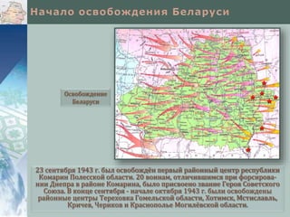 23 сентября 1943 г. был освобождён первый районный центр республики
Комарин Полесской области. 20 воинам, отличившимся при форсирова-
нии Днепра в районе Комарина, было присвоено звание Героя Советского
Союза. В конце сентября - начале октября 1943 г. были освобождены
районные центры Тереховка Гомельской области, Хотимск, Мстиславль,
Кричев, Чериков и Краснополье Могилёвской области.
Освобождение
Беларуси
 
