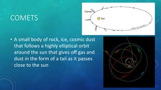 COMETS
• A small body of rock, ice, cosmic dust
that follows a highly elliptical orbit
around the sun that gives off gas and
dust in the form of a tail as it passes
close to the sun
 