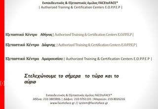 Στελεχώνουμε το σήμερα το τώρα και το
αύριο1
Εκπαιδευτικός & Εξεταστικός όμιλος FACEtoFACE®
Αθήνα: 210-3803806 | Δάφνη: 210-9761101 |Μαρούσι: 210-8026216
www.facetoface.gr // system@facetoface.gr
Εξεταστικό Κέντρο Αθήνας|AuthorizedTraining&CertificationCentersE.O.P.P.E.P|
Εξεταστικό Κέντρο Δάφνης |AuthorizedTraining&CertificationCentersE.O.P.P.E.P|
Εξεταστικό Κέντρο Αμαρουσίου| Authorized Training & Certification Centers E.O.P.P.E.P |
Εκπαιδευτικός & Εξεταστικός όμιλος FACEtoFACE®
| Authorized Training & Certification Centers E.O.P.P.E.P |
 