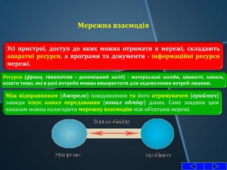 Мережна взаємодія
Усі пристрої, доступ до яких можна отримати в мережі, складають
апаратні ресурси, а програми та документи - інформаційні ресурси
мережі.
Ресурси (франц. ressources - допоміжний засіб) - матеріальні засоби, цінності, запаси,
кошти тощо, які в разі потреби можна використати для задоволення потреб людини.
Між відправником (джерело) повідомлення та його отримувачем (приймач)
завжди існує канал передавання (канал обміну) даних. Саме завдяки цим
каналам можна налагодити мережну взаємодію між об’єктами мережі.
 