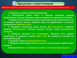 1. Увімкніть з дозволу вчителя комп'ютер.
2. Дочекайтеся появи вікна зі списком облікових записів
користувачів. Скільки облікових записів створено на вашому комп'ютері?
3. Виберіть ім'я облікового запису користувача, яке назве вчитель, та,
за потреби, введіть пароль. Зверніть увагу на оформлення та об'єкти,
розміщені на Робочому столі.
4. Відкрийте контекстне меню об'єкта Мій комп'ютер і виберіть
команду Властивості. Скільки вкладок містить вікно Властивості
системи?
5. Виберіть вкладку Ім'я комп'ютера. Визначте ім'я вашого
комп'ютера за записом у рядку Повне ім'я. Які кнопки не активні на
поточній вкладці?
6. Закрийте вікно Властивості системи.
7. Відкрийте вікно папки Мої документи. Скільки папок і файлів вона
містить?
8. Виконайте Пуск => Завершення сеансу => Змінити користувача.
Увага! Під час роботи з комп'ютером дотримуйтеся правил безпеки та санітарно-гігієнічних норм
 
