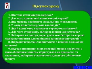 1. Що таке комп'ютерна мережа?
2. Для чого призначені комп'ютерні мережі?
3. Яку мережу називають локальною; глобальною?
4. У чому полягає мережна взаємодія?
5. Який комп'ютер називають сервером; клієнтом?
6. Для чого створюють облікові записи користувача?
7. Які права на доступ до ресурсів комп'ютера та мережі
можна встановити для облікових записів користувачів?
8. Як розпочати сеанс користувача з певним обліковим
записом?
9. Під час виконання яких операцій можна побачити, з
яким обліковим записом користувача ви працюєте, та
визначити, які права встановлено для цього облікового
запису?
Підсумок уроку
 