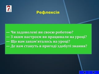 Рефлексія
— Чи задоволені ви своєю роботою?
— З яким настроєм ви працювали на уроці?
— Що вам запам’яталось на уроці?
— Де вам стануть в пригоді здобуті знання?
 