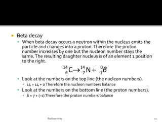  Beta decay
 When beta decay occurs a neutron within the nucleus emits the
particle and changes into a proton.Therefore the proton
number increases by one but the nucleon number stays the
same.The resulting daughter nucleus is of an element 1 position
to the right.
 Look at the numbers on the top line (the nucleon numbers).
▪ 14 = 14 + 0Therefore the nucleon numbers balance
 Look at the numbers on the bottom line (the proton numbers).
▪ 6 = 7 + (-1)Therefore the proton numbers balance
Radioactivity 21
β0
1-
14
7
14
6 NC 
 