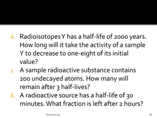 6. RadioisotopesY has a half-life of 2000 years.
How long will it take the activity of a sample
Y to decrease to one-eight of its initial
value?
7. A sample radioactive substance contains
200 undecayed atoms. How many will
remain after 3 half-lives?
8. A radioactive source has a half-life of 30
minutes.What fraction is left after 2 hours?
Radioactivity 68
 