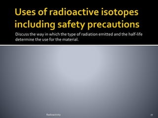 Discuss the way in which the type of radiation emitted and the half-life
determine the use for the material.
Radioactivity 77
 
