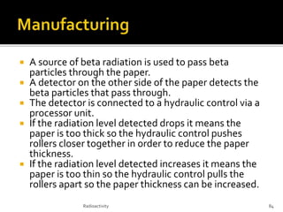  A source of beta radiation is used to pass beta
particles through the paper.
 A detector on the other side of the paper detects the
beta particles that pass through.
 The detector is connected to a hydraulic control via a
processor unit.
 If the radiation level detected drops it means the
paper is too thick so the hydraulic control pushes
rollers closer together in order to reduce the paper
thickness.
 If the radiation level detected increases it means the
paper is too thin so the hydraulic control pulls the
rollers apart so the paper thickness can be increased.
Radioactivity 84
 