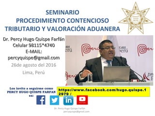 Dr. Percy Hugo Quispe FarfánDr. Percy Hugo Quispe Farfán
Celular 98115*4740Celular 98115*4740
E-MAIL:E-MAIL:
percyquispe@gmail.compercyquispe@gmail.com
26de agosto del 2016
Lima, Perú
Los invito a seguirme como
PERCY HUGO QUISPE FARFAN
en::
https://www.facebook.com/hugo.quispe.1
2979 /
Dr. Percy Hugo Quispe Farfán
percyquispe@gmail.com
SEMINARIO
PROCEDIMIENTO CONTENCIOSO
TRIBUTARIO Y VALORACIÓN ADUANERA
 