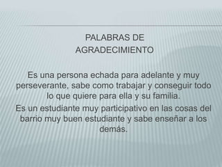 PALABRAS DE
AGRADECIMIENTO
Es una persona echada para adelante y muy
perseverante, sabe como trabajar y conseguir todo
lo que quiere para ella y su familia.
Es un estudiante muy participativo en las cosas del
barrio muy buen estudiante y sabe enseñar a los
demás.
 