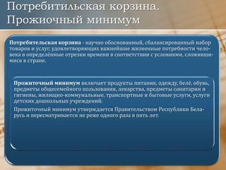 Потребитильская корзина.
Прожиочный минимум
Потребительская корзина - научно обоснованный, сбалансированный набор
товаров и услуг, удовлетворяющих важнейшие жизненные потребности чело-
века в определённые отрезки времени в соответствии с условиями, сложивши-
мися в стране.
Прожиточный минимум включает продукты питания, одежду, белё, обувь,
предметы общесемейного пользования, лекарства, предметы санитарии и
гигиены, жилищно-коммунальные, транспортные и бытовые услуги, услуги
детских дошкольных учреждений.
Прожиточный минимум утверждается Правительством Республики Бела-
русь и пересматривается не реже одного раза в пять лет.
 