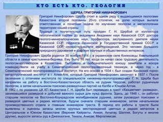 К Т О Е С Т Ь К Т О . Г Е О Л О Г И Я
ЩЕРБА ГРИГОРИЙ НИКИФОРОВИЧ
Григорий Никифорович Щерба стоит в одном ряду с выдающимися геологами
Казахстана второй половины 20-го столетия, на долю которых выпала
ответственная и почетная задача по изучению геологии и металлогении
территории нашей страны
Трудный и поучительный путь пройден Г. Н. Щербой от коллектора
геологической партии до академика Академии наук Казахской ССР, доктора
геолого-минералогических наук, профессора, заслуженного деятеля науки
Казахской ССР, лауреата Ленинской и Государственной премий СССР и
Казахской ССР, первооткрывателя месторождений. Это человек большого
природного дарования и широких научных и общественных интересов.
Григорий Никифорович Щерба родился 30 ноября 1914 г. в украинском селе Книжковцы Хмельницкой
области в семье крестьянина-бедняка. Ему было 16 лет, когда он начал свою трудовую деятельность
геологом-коллектором в Казахстане. Пытливого и любознательного юношу заметили и вскоре
командировали на учебу в Семипалатинский геологоразведочный техникум, а через год - в
Семипалатинский геологоразведочный институт. На его основе в 1934 г. был создан Казахский горно-
металлургический институт в г. Алма-Ате, который Григорий Никифорович закончил в 1937 г. После
окончания с отличием института по специальности «инженер-геологоразведчик» Г. Н. Щерба был
направлен на работу в Восточно-Казахстанскую область на рудник Чердояк, работал рудничным
геологом, а затем начальником поисково-разведочных партий на Калбе и Южном Алтае.
В 1942 г. по указанию ЦК КП Казахстана Г. Н. Щерба был переведен в трест «Казцветмет- разведка»,
занимавшийся разведкой и добычей важного сырья для нужд фронта. Здесь, до 1948 г., он работал
старшим геологом на Восточно-Коунрадском молибденовом руднике, затем руководил поисками и
разведкой цветных и редких металлов, будучи сначала старшим инженером, затем начальником
производственного отдела и главным инженером треста. В период его работы в тресте были
выявлены и оценены запасы многих крупных месторождений цветных и редких металлов в
Центральном и Южном Казахстане (Верхнее Кайракты, Акмая, Акчатау, Шалгия, Богуты и многие
другие), выросли запасы руд в Джезказгане, Текели, Ачисае, Миргалимсае.
 