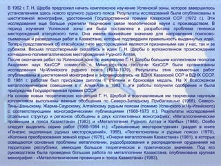 В 1962 г. Г. Н. Щерба предложил начать комплексное изучение Успенской зоны, которое завершилось
установлением здесь нового крупного рудного пояса. Результаты исследований были опубликованы в
шеститомной монографии, удостоенной Государственной премии Казахской ССР (1972 г.). Эти
исследования еще больше укрепили творческие связи геологической науки с производством. В
период изучения Успенской зоны им была поставлена и разработана проблема генезиса
месторождений атасуйского типа. Она имела важнейшее значение для направления поисково-
съемочных и разведочных работ в Казахстане, которые подтвердили правильность выдвинутых идей.
Теперь представления об атасуйском типе месторождений являются признанными как у нас, так и за
рубежом. Весьма плодотворными оказались и идеи Г. Н. Щербы о вулканогенном происхождении
колчеданно-полиметаллических месторождений Рудного Алтая.
После окончания работ по Успенской зоне по инициативе Г. Н. Щербы большим коллективом геологов
Академии наук КазССР совместно с Министерством геологии КазССР были организованы
исследования Чу-Илийского рудного пояса (1974-1979). Результаты этих совместных работ
опубликованы в шеститомной монографии и экспонировались на ВДНХ Казахской ССР и ВДНХ СССР.
В 1981 г. работам был присужден диплом II степени и бронзовая медаль. На X Всесоюзном
металлогеническом совещании в г. Алма-Ате в 1983 г. эти работы получили одобрение и была
присуждена Государственная премия СССР.
На основе новых теоретических концепций Г. Н. Щербой и возглавляемым им творческим научным
коллективом выполнены важные обобщения по Северо-Западному Прибалхашью (1968), Северо-
Тянь-Шаньскому, Жарма-Саурскому, Алтайскому рудным поясам (помимо Успенского и Чу-Илийского)
с соответствующими монографическими публикациями (1968-1973 гг.). Результаты исследований
отдельных структур и регионов обобщены в двух коллективных монографиях: «Металлогенические
провинции и пояса Казахстана» (1983) и «Металлогения Рудного Алтая и Калбы» (1984). Особо
следует выделить серию работ (1968-1984 гг.): «Грейзеновые месторож¬дения» (раздел в книге
«Генезис эндогенных рудных месторождений», 1968), «Геотектоногены и рудные пояса» (1970),
«Колонна преобразования земной коры» (1975), «Очерки металлогении Казахстана» (1981), в которых
освещаются основные проблемы металлогении, рудообразования и распределения оруденения на
территории республики, имеющие большое теоретическое и практическое значение. Под его
руководством была проведена большая работа по металлогении Казахстана, опубликована крупная
монография - «Металлогенические провинции и пояса Казахстана» (1983).
 