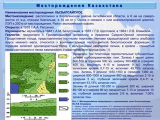Наименование месторождения: КЫЗЫЛСАЙСКОЕ.
Местонахождение: расположено в Каргалинском районе Актюбинской области, в 6 км на северо-
восток от ж.д. станции Киргильда, в 18 км от г. Орска и связано с ним асфальтированной дорогой.
ЛЭП в 200 м от месторождения. Район экономически освоен.
Открыто: в 1933 г. А.А. Петренко.
Изученность: изучалось в 1948 г. А.М. Безугловым, в 1978 г. Г.В. Щегловой, в 1984 г. Л.В. Климовой.
Геология: приурочено к Приириндыкской депрессии в пределах Средне-Орской синклинали.
Продуктивная толща, представленная плотными жирными глинами карашатауской свиты альбского
яруса нижнего мела, относится к континентальной пестроцветной бокситоносной формации. В
подошве залегает одновозрастный песок с включениями кварцевой гальки, в кровле - глинистые
пески сантонского и пески кампанского и маастрихтского ярусов (рис. 1).
М е с т о р о ж д е н и я К а з а х с т а н а
Рис. 1. Месторождение огнеупорных и тугопловких глин Кызылсайское.
По Л.В. Климовой.
1 - гравий, песок, глина плиоценовые; 2-5 - меловые песчано-глинистые отложения:
2 - глины, пески компанского и маастрихтского ярусов, нерасчлененные, 3 - пески
кварцевые, слодистые, глинистые сантонского яруса, 4 - глины плотные, жирные
на ощупь, пески глинистые альбского яруса, 5 - глины, гравий аптского яруса; 6 -
глинисто-песчанистые отложения с прослойками лигнита и углефицированными
растительными остатками юры; 7 - геологические границы.
Выявлены три пластовые горизонтальные субширотные
залежи грубокерамических глин. Залежь I имеет длину
500-550 м (средняя 500 м), ширину 300-450 м (средняя
400 м), мощность 4-15 м (средняя 9 м), глубину
залегания кровли 0,7-15 м; включает 49,75% запасов
глин. Залежь II длиной 1450-1550 м (средняя 1480 м),
шириной 800-1000 м (средняя 880 м), мощностью 2-15 м
(средняя 5 м), глубиной залегания кровли 0,4-11 м,
включает 43,19% запасов глин.
Залежь III длиной 150-250 м (средняя 200 м), шириной
80-100 м (средняя 90 м), мощностью 7-13 м (средняя 10
м), глубиной залегания кровли 2-9 м, включает 7,06%
запасов глин.
 