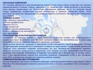СЕРЬЕЗНЫЕ ИЗМЕНЕНИЯ
Этот минерал образуется в ходе метаморфизма магматических горных пород, вследствие чего залегает
преимущественно в сланцах, гнейсах, кварцитах и т.д. Также его часто можно встретить в контактовых
зонах крупных пегматитовых тел. Присутствие силлиманита указывает на то, что исходная горная
порода подвергалась воздействию высокой температуры и давления длительное время, иначе
кристаллы не смогли бы сформироваться должным образом (силлиманит образуется при температуре
выше 550°С).
ФОРМУЛА AL2SIO5
Класс силикаты (незосиликаты)
Сингония (ромбическая)
Твердость 6,5-7,5
Излом занозистый
Спайность весьма совершенная
Блеск от стеклянного до шелковистого
Цвет черты белый
ПРОИЗВОДСТВО ОГНЕУПОРНЫХ МАТЕРИАЛОВ
Силлиманит не содержит элементов, представляющих особенный интерес для промышленности.
Однако некоторые физические свойства этого минерала делают его востребованным в целом ряде
отраслей, включая изготовление керамики и ювелирных украшений.
Единственным металлом, входящим в химический состав силлиманита, является алюминий. Поэтому
для добывающей промышленности силлиманит интереса не представляет. Однако особая физическая
структура этого минерала позволяет использовать его для производства огнеупорной керамики,
имеющей множество промышленных применений. Этот минерал способен выдерживать как большое
давление, так и высокие температуры. В будущем силлиманит, как и близкий ему по составу кианит,
могут стать перспективным сырьем для получения алюминия. Содержание А1203 в них составляет
около 63%, а залежи этих минералов в отдельных районах огромны.
ГЕММОЛОГИЧЕСКИЕ МЕСТОРОЖДЕНИЯ
Лучшие ювелирные кристаллы силлиманита добывают в месторождениях Раквана (Шри-Ланка) и Могок
(Мьянма). Это месторождения наносного (россыпного) типа, в которых силлиманит часто ассоциирует с
рубинами.
 