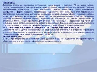 ИГРА СВЕТА
Твердость отдельных кристаллов силлиманита очень высока и достигает 7,5 по шкале Мооса.
Поэтому выполненные из них ювелирные изделия устойчивы к механическому воздействию. У каждой
разновидности силлиманита — свое применение. Плотные волокнистые массы силлиманита
шлифуются в форме кабошона, позволяющей подчеркнуть игру света. При этом параллельное
расположение волокнистых и игольчатых кристаллов придает образцам эффект «кошачьего глаза».
Кроме того, волокнистый силлиманит часто идет на изготовление предметов декора. Отдельные
большие кристаллы проходят огранку, позволяющую подчеркнуть их размер, прозрачность и
стеклянный блеск. Лучшие кристаллы для огранки (типа «ножницы» — сросшиеся под углом 30°
индивиды) имеют сапфирово-синий или серовато-зеленый цвет. Впрочем, цвет образцов силлиманита
довольно условен, поскольку этот минерал меняет его в зависимости от угла падения света.
НЕЗОСИЛИКАТЫ АЛЮМИНИЯ В ПРОИЗВОДСТВЕ ОГНЕУПОРНЫХ МАТЕРИАЛОВ
Силлиманит, как и другие незосиликаты (их еще называют силикатами с островной структурой)
алюминия используются в промышленности для изготовления специальной огнеупорной керамики
(для плавильных горнов, печей, отливочных форм и т.д.)
ЗНАЕТЕ ЛИ ВЫ, ЧТО…
В 1977 году Национальная ассамблея штата Делавэр, США, по ходатайству Минералогического
общества признала силлиманит официальным минералом штата.
 