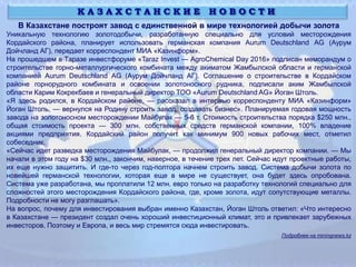 В Казахстане построят завод с единственной в мире технологией добычи золота
Уникальную технологию золотодобычи, разработанную специально для условий месторождения
Кордайского района, планирует использовать германская компания Aurum Deutschland AG (Аурум
Дойчланд АГ), передает корреспондент МИА «Казинформ».
На прошедшем в Таразе инвестфоруме «Taraz Invest — AgroChemical Day 2016» подписан меморандум о
строительстве горно-металлургического комбината между акиматом Жамбылской области и германской
компанией Aurum Deutschland AG (Аурум Дойчланд АГ). Соглашение о строительстве в Кордайском
районе горнорудного комбината и освоении золотоносного рудника, подписали аким Жамбылской
области Карим Кокрекбаев и генеральный директор ТОО «Aurum Deutschland AG» Йоган Штоль.
«Я здесь родился, в Кордайском районе, — рассказал в интервью корреспонденту МИА «Казинформ»
Йоган Штоль, — вернулся на Родину строить завод, создавать бизнес». Планируемая годовая мощность
завода на золотоносном месторождении Майбулак — 5-6 т. Стоимость строительства порядка $250 млн.,
общая стоимость проекта — 300 млн. собственных средств германской компании, 100% владение
акциями предприятия. Кордайский район получит как минимум 900 новых рабочих мест, отметил
собеседник.
«Сейчас идет разведка месторождения Майбулак, — продолжил генеральный директор компании. — Мы
начали в этом году на $30 млн., закончим, наверное, в течение трех лет. Сейчас идут проектные работы,
их еще нужно защитить. И где-то через год-полтора начнем строить завод. Система добычи золота по
новейшей германской технологии, которая еще в мире не существует, она будет здесь опробована.
Система уже разработана, мы проплатили 12 млн. евро только на разработку технологий специально для
сложностей этого месторождения Кордайского района, где, кроме золота, идут сопутствующие металлы.
Подробности не могу разглашать».
На вопрос, почему для инвестирования выбран именно Казахстан, Йоган Штоль ответил: «Что интересно
в Казахстане — президент создал очень хороший инвестиционный климат, это и привлекает зарубежных
инвесторов. Поэтому и Европа, и весь мир стремятся сюда инвестировать.
Подробнее на miningnews.kz
К А З А Х С Т А Н С К И Е Н О В О С Т И
 