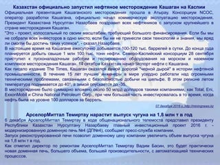 Казахстан официально запустил нефтяное месторождение Кашаган на Каспии
Официальная презентация Кашаганского месторождения прошла в Атырау. Консорциум NCOC,
оператор разработки Кашагана, официально начал коммерческую эксплуатацию месторождения.
Президент Казахстана Нурсултан Назарбаев поздравил всех нефтяников с запуском крупнейшего в
стране месторождения Кашаган.
"Это - проект, колоссальный по своим масштабам, требующий большого финансирования. Если бы мы
не собрали всех инвесторов в одно место, если бы ни не принесли свои технологии и знания, мы вряд
ли смогли бы достичь таких успехов", - сказал Назарбаев.
В настоящее время на Кашагане ежесуточно добывается 100-120 тыс. баррелей в сутки. До конца года
планируется добыть свыше 1 млн 100 тыс. тонн нефти. Северо-Каспийский консорциум 28 сентября
приступил к пусконаладочным работам и тестированию оборудования на морском и наземном
комплексе месторождения Кашаган. 14 октября Казахстан начал экспорт нефти с Кашагана.
Как писало издание The Times, Кашаган оказался самой дорогой "черной дырой" в истории нефтяной
промышленности. В течение 15 лет лучшие инженеры в мире усердно работали над огромными
техническими проблемами, связанными с безопасностью добычи на шельфе. В этом регионе летом
температура поднимается до 40°, а зимой опускается до -35.
В месторождение было суммарно вложено около 50 млрд долларов такими компаниями, как Total, Eni,
ExxonMobil и China National Petroleum Corp., при чем большая часть инвестировалась в то время, когда
нефть была на уровне 100 долларов за баррель.
07 декабря 2016 г.,http://miningnews.kz
АрселорМиттал Темиртау нарастит выпуск чугуна на 1,8 млн т в год
6 декабря АрселорМиттал Темиртау в ходе общенационального телемоста представил президенту
Республики Казахстан Нурсултану Назарбаеву главный инвестиционный проект 2016 г. -
модернизированную доменную печь №4 (ДП№4), сообщает пресс-служба компании.
Запуск реконструированной печи позволит доменному цеху компании увеличить объем выпуска чугуна
на 1,8 млн т в год.
Как отметил директор по ремонтам АрселорМиттал Темиртау Вадим Басин, это будет практически
новая доменная печь, большего объема, большей производительности, с автоматизацией технических
процессов.
 