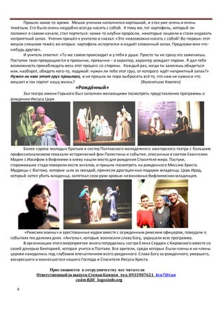 4
Прошло какое-то время. Мешок ученика наполнялся картошкой, и стал уже очень и очень
тяжёлым. Его было очень неудобно всегда носить с собой. К тому же, тот картофель, который он
положил в самом начале, стал портиться: какие-то клубни проросли, некоторые зацвели и стали издавать
неприятный запах. Ученик пришёл к учителю и сказал: «Это невозможно носить с собой! Во-первых: этот
мешок слишком тяжёл; во-вторых: картофель испортился и издаёт зловонный запах. Предложи мне что-
нибудь другое».
И учитель ответил: «То же самое происходит и у тебя в душе. Просто ты не сразу это замечаешь.
Поступки твои превращаются в привычки, привычки – в характер, характер рождает пороки. Я дал тебе
возможность пронаблюдать весь этот процесс со стороны. Каждый раз, когда ты захочешь обидеться
или, наоборот, обидеть кого-то, подумай: нужен ли тебе этот груз, от которого идёт неприятный запах?»
Нужен ли нам этот груз прошлого, и не пришла ли пора выбросить всё то, что нам не нужно и что
мешает и так портит нашу жизнь? (Валентина Кампен)
«Рождённый»
Зал театра имени Горького был заполнен желающими посмотреть представление программы о
рождении Иисуса Царя.
Более сорока молодых братьев и сестер Полтавского молодежного аматорского театра с большим
профессионализмом показали исторический фон Палестины и события, описанные в святом Евангелии.
Мария с Иосифом в Вифлиеме в хлеву нашли место для рождения Спасителя мира. Пастухи,
сторожившие стада поверили вести ангелов, и пришли посмотреть на рожденного Миссию Христа.
Мудрецы с Востока, которые шли за звездой, принесли драгоценные подарки младенцу. Царь Ирод,
который хотел убить младенца, запятнал свои руки кровью невиновных Вифлиемских младенцев.
«Римские воины» и арестованные иудеи вместе с осужденным римским офицером, поведали о
событиях тех далеких днях. «Ангелы», которые возносили славу Богу, украшали всю программу.
В организации этого мероприятия много потрудилась сестра Елена Сердюк с Кировского вместе со
своей дочерью Викторией, которая учится в Полтаве. Все зрители, среди которых были члены и не члены
церкви находились под глубоким впечатлением всего увиденного. Слава Богу за рожденного, умершего,
воскресшего и вознесшегося нашего Господа и Спасителя Иисуса Христа.
Приглашаются к сотрудничеству все читатели
Ответственныйза выпуск СтепанКампен тел. 0933907621 kca7@i.ua
сайтВДК logosinfo.org
 