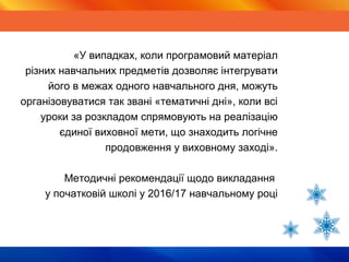 Тематичні дні«У випадках, коли програмовий матеріал
різних навчальних предметів дозволяє інтегрувати
його в межах одного навчального дня, можуть
організовуватися так звані «тематичні дні», коли всі
уроки за розкладом спрямовують на реалізацію
єдиної виховної мети, що знаходить логічне
продовження у виховному заході».
Методичні рекомендації щодо викладання
у початковій школі у 2016/17 навчальному році
 