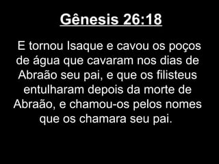 Gênesis 26:18
E tornou Isaque e cavou os poços
de água que cavaram nos dias de
Abraão seu pai, e que os filisteus
entulharam depois da morte de
Abraão, e chamou-os pelos nomes
que os chamara seu pai.
 