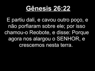Gênesis 26:22
E partiu dali, e cavou outro poço, e
não porfiaram sobre ele; por isso
chamou-o Reobote, e disse: Porque
agora nos alargou o SENHOR, e
crescemos nesta terra.
 