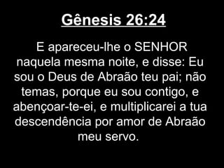Gênesis 26:24
E apareceu-lhe o SENHOR
naquela mesma noite, e disse: Eu
sou o Deus de Abraão teu pai; não
temas, porque eu sou contigo, e
abençoar-te-ei, e multiplicarei a tua
descendência por amor de Abraão
meu servo.
 
