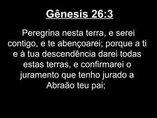 Gênesis 26:3
Peregrina nesta terra, e serei
contigo, e te abençoarei; porque a ti
e à tua descendência darei todas
estas terras, e confirmarei o
juramento que tenho jurado a
Abraão teu pai;
 