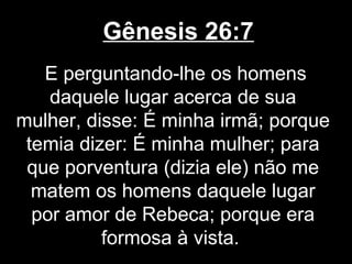 Gênesis 26:7
E perguntando-lhe os homens
daquele lugar acerca de sua
mulher, disse: É minha irmã; porque
temia dizer: É minha mulher; para
que porventura (dizia ele) não me
matem os homens daquele lugar
por amor de Rebeca; porque era
formosa à vista.
 