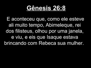 Gênesis 26:8
E aconteceu que, como ele esteve
ali muito tempo, Abimeleque, rei
dos filisteus, olhou por uma janela,
e viu, e eis que Isaque estava
brincando com Rebeca sua mulher.
 