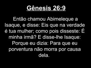 Gênesis 26:9
Então chamou Abimeleque a
Isaque, e disse: Eis que na verdade
é tua mulher; como pois disseste: É
minha irmã? E disse-lhe Isaque:
Porque eu dizia: Para que eu
porventura não morra por causa
dela.
 