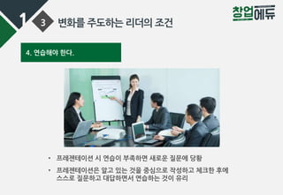 1 3 변화를 주도하는 리더의 조건
4. 연습해야 한다.
• 프레젠테이션 시 연습이 부족하면 새로운 질문에 당황
• 프레젠테이션은 알고 있는 것을 중심으로 작성하고 체크한 후에
스스로 질문하고 대답하면서 연습하는 것이 유리
 