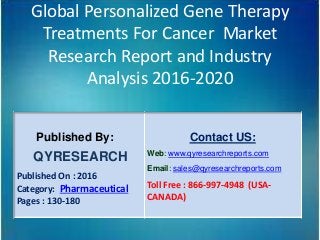 Global Personalized Gene Therapy
Treatments For Cancer Market
Research Report and Industry
Analysis 2016-2020
Published By:
QYRESEARCH
Published On : 2016
Category: Pharmaceutical
Pages : 130-180
Contact US:
Web: www.qyresearchreports.com
Email: sales@qyresearchreports.com
Toll Free : 866-997-4948 (USA-
CANADA)
 
