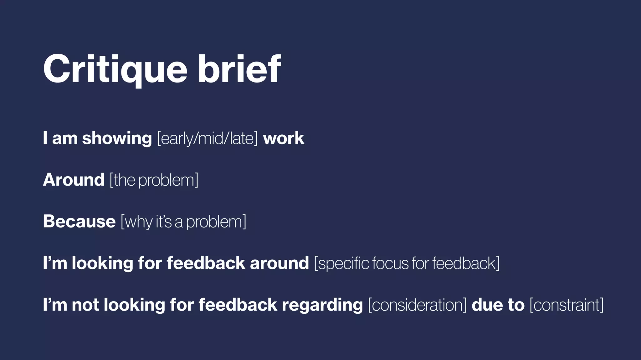 I am showing [early/mid/late] work
Around [the problem]
Because [why it’s a problem]
I’m looking for feedback around [speciﬁc focus for feedback]
I’m not looking for feedback regarding [consideration] due to [constraint]
Critique brief
 