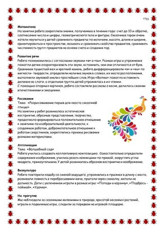 ‫בס&ܴǳ;ד‬
Математика
На занятии ребята закрепляли знания, полученные в течение года: счет до 10 и обратно,
соотнесение числа и цифры, геометрического тела и фигуры. Сказочные герои очень
хотели научиться у детей сравнивать предметы по величине, высоте, длине и ширине,
ориентироваться в пространстве, называть и сравнивать свойства предметов, сравнивать
численность групп предметов на основе счета и создания пар.
Развитие речи
Ребята познакомились с согласными звуками «в» и «вь». Разные игры и упражнения
помогли детям охарактеризовать эти звуки, вспомнить, чем они отличаются от букв.
Сравнивая пушистый мех и крепкий камень, ребята дифференцировали «в» и «вь» по
мягкости- твердости, определяли наличие звуков в словах, их место расположения,
выполняли звуковой анализ простейших слов. Игра «Волны» помогла вспомнить
деление на слоги, а отдельная группа детей упражнялась в их чтении.
С помощью опорных картинок, ребята составляли рассказы о весне, делились своими
впечатлениями и эмоциями.
Рисование
Тема: «Разрисовывание перьев для хвоста сказочной
птицы»
На занятии у ребят развивалось эстетическое
восприятие, образные представления, творчество,
продолжало формироваться положительное отношение
к занятиям по изобразительной деятельности, к
созданным работам, доброжелательное отношение к
работам сверстников, закреплялись приемы рисования
разными материалами.
Аппликация
Тема «Волшебный сад»
Ребята учились создавать коллективную композицию. Самостоятельно определяли
содержание изображения, учились резать ножницами по прямой, закруглять углы
квадрата, прямоугольника. У детей развивалось образное восприятие и воображение.
Физкультура
Ребята повторяли ходьбу со сменой ведущего, упражнялись в прыжках в длину с места,
развивали ловкость в перебрасывании мяча, прыгали через скакалку, метали на
дальность. Дети с увлечением играли в разные игры: «Попади в корзину», «Подбрось -
поймай», «Удочка».
На прогулке
Мы наблюдали за сезонными явлениями в природе, красотой весенних растений,
играли в подвижные игры, следили за порядком на игровой площадке.
 
