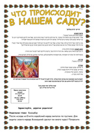 ‫בס&ܴǳ;ד‬
‫יקר‬ ‫הורים‬!‫שלום‬ ‫ים‬
‫פרשת‬‫ה‬‫שבוע‬:
."‫"במדבר‬‫פרשת‬ ‫את‬ ‫למדנו‬ ‫השבוע‬
.‫במדבר‬ ‫הלך‬ ‫ישראל‬ ‫עם‬ ‫מצרים‬ ‫יציאת‬ ‫אחרי‬'‫ה‬ ‫עליהם‬ ‫להגן‬ ‫מנת‬ ‫על‬‫עשה‬‫ניסים‬‫רבים‬‫הגן‬ ‫מי‬ ‫החמודים‬ ‫ילדיכם‬ ‫את‬ ‫שאלו‬ .‫על‬
‫ישראל‬ ‫בני‬‫הלכו‬ ‫כשהם‬‫ב‬‫ובלילה‬ ‫ביום‬ ‫מדבר‬?‫מים‬ ‫להם‬ ‫היה‬ ‫מאיפה‬‫לאכילה‬ ‫אוכל‬ ‫להם‬ ‫היה‬ ‫ומאיפה‬ ‫לשתיה‬?
‫למדנו‬ ‫כן‬ ‫כמו‬.‫מסוים‬ ‫בסדר‬ ‫הלכו‬ ‫היהודים‬ ‫שכל‬‫האם‬ ?‫הלכו‬ ‫הם‬ ‫איך‬ ‫ילדיכם‬ ‫את‬ ‫שאלו‬‫השני‬ ‫אחרי‬ ‫אחד‬ ‫הלכו‬ ‫סתם‬ ‫פשוט‬ ‫הם‬?
‫משלה‬ ‫קבוצה‬ ‫לכל‬ ‫היה‬ ‫מה‬?‫עצרו‬ ‫כשהם‬ ‫עשו‬ ‫הם‬ ‫מה‬?‫א‬ ‫בנו‬ ‫הם‬ ‫איפה‬‫אוהליהם‬ ‫את‬ ‫בנו‬ ‫הם‬ ‫ואיפה‬ ‫המשכן‬ ‫ת‬?
‫השבוע‬ ‫נושא‬‫וחודש‬ ‫שבועות‬ :.‫סיוון‬
'‫ה‬‫נ‬‫נפלאה‬ ‫מתנה‬ ‫ישראל‬ ‫לעם‬ ‫תן‬-‫התורה‬ ‫מתן‬ ‫על‬ ‫לכם‬ ‫לספר‬ ‫מילדיכם‬ ‫ביקשו‬ .‫מכל‬ ‫היקרה‬ ‫התורה‬ ‫את‬.
,‫פרחים‬ ‫זר‬ ‫עונדים‬ ,‫בלבן‬ ‫מתלבשים‬ ‫השבועות‬ ‫בחג‬ .‫השבועות‬ ‫חג‬ ‫מנהגי‬ ‫על‬ ‫למדנו‬ ‫בנוסף‬‫הלילה‬ ‫וכל‬‫תורה‬ ‫לומדים‬.
:‫שירים‬
."‫כתפינו‬ ‫כל‬ ‫"סלינו‬
‫עבודות‬:
‫פרחים‬ ‫זר‬-‫פסטל‬ ‫בצבעי‬ ‫צבענו‬‫פרחים‬.
‫ביכורים‬-‫עיפרון‬ ‫בצבעי‬ ‫וחיטה‬ ‫פירות‬ ‫צבענו‬.
‫סלסלה‬-‫מדבקיות‬ ‫עליה‬ ‫הדבקנו‬.
‫הברית‬ ‫לוחות‬ ‫כתר‬-
‫לנו‬ ‫שניתנה‬ ‫האפשרות‬ ‫ועל‬ ‫המקסימים‬ ‫ילדיכם‬ ‫על‬ ‫הורים‬ ‫לכם‬ ‫תודה‬ .‫שלנו‬ ‫הסיום‬ ‫מסיבת‬ ‫את‬ ‫בקבוצתנו‬ ‫חגגנו‬ ‫השבוע‬
‫נהננו‬ ‫שאנו‬ ‫כמו‬ ‫שנהנתם‬ ‫מקווים‬ ‫אנו‬ .‫אותם‬ ‫וללמד‬ ‫עימם‬ ‫להיות‬.
.
‫טוב‬ ‫שבוע‬ ‫וסוף‬ !‫שלום‬ ‫שבת‬!
‫ג'נט‬ ‫ומורה‬ ‫מרינה‬ ‫מורה‬
Здравствуйте, дорогие родители!
Недельная глава: Бамидбар
После исхода из Египта еврейский народ скитался по пустыне. Для
защиты своего народа Всевышний сделал так много чудес! Попросите
Время зажигания
свечей
‫נרות‬ ‫הדלקת‬ ‫זמן‬
20:34
Исход субботы
‫שבת‬ ‫יציאת‬
22:22
 