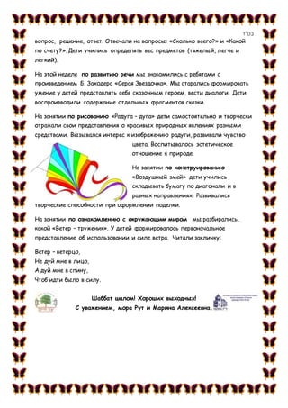 ‫בס&ܴǳ;ד‬
вопрос, решение, ответ. Отвечали на вопросы: «Сколько всего?» и «Какой
по счету?». Дети учились определять вес предметов (тяжелый, легче и
легкий).
На этой неделе по развитию речи мы знакомились с ребятами с
произведением Б. Заходера «Серая Звездочка». Мы старались формировать
умение у детей представлять себя сказочным героем, вести диалоги. Дети
воспроизводили содержание отдельных фрагментов сказки.
На занятии по рисованию «Радуга – дуга» дети самостоятельно и творчески
отражали свои представления о красивых природных явлениях разными
средствами. Вызывался интерес к изображению радуги, развивали чувство
цвета. Воспитывалось эстетическое
отношение к природе.
На занятии по конструированию
«Воздушный змей» дети учились
складывать бумагу по диагонали и в
разных направлениях. Развивались
творческие способности при оформлении поделки.
На занятии по ознакомлению с окружающим миром мы разбирались,
какой «Ветер – труженик». У детей формировалось первоначальное
представление об использовании и силе ветра. Читали закличку:
Ветер – ветерцо,
Не дуй мне в лицо,
А дуй мне в спину,
Чтоб идти было в силу.
Шаббат шалом! Хороших выходных!
С уважением, мора Рут и Марина Алексеевна.
 