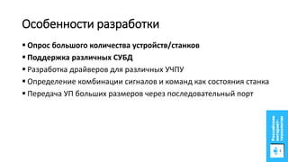 Особенности разработки
 Опрос большого количества устройств/станков
 Поддержка различных СУБД
 Разработка драйверов для различных УЧПУ
 Определение комбинации сигналов и команд как состояния станка
 Передача УП больших размеров через последовательный порт
 